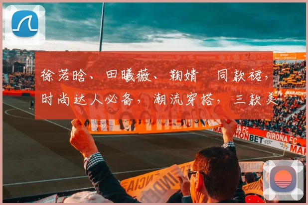徐若晗、田曦薇、鞠婧祎同款裙，时尚达人必备，潮流穿搭，三款美裙，你值得拥有
